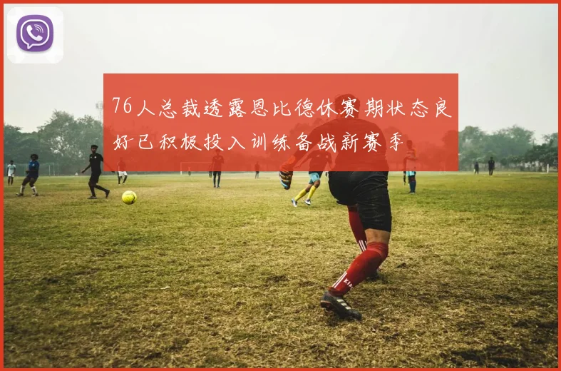 76人总裁透露恩比德休赛期状态良好已积极投入训练备战新赛季