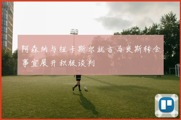 阿森纳与纽卡斯尔就吉马良斯转会事宜展开积极谈判