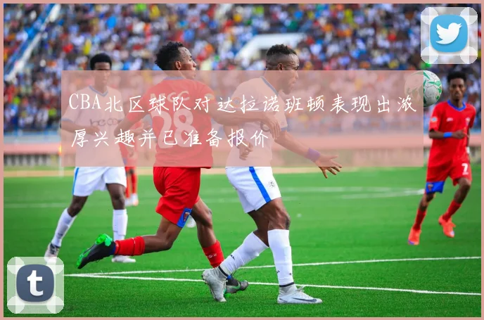 CBA北区球队对达拉诺班顿表现出浓厚兴趣并已准备报价
