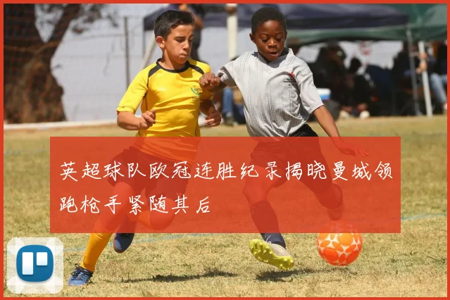 英超球队欧冠连胜纪录揭晓曼城领跑枪手紧随其后
