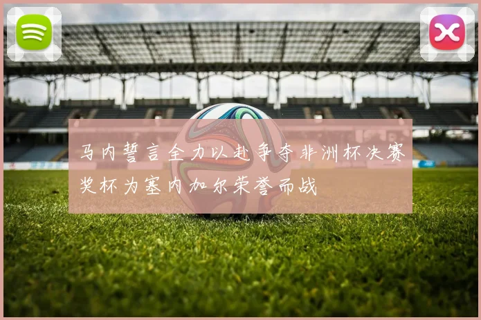 马内誓言全力以赴争夺非洲杯决赛奖杯为塞内加尔荣誉而战