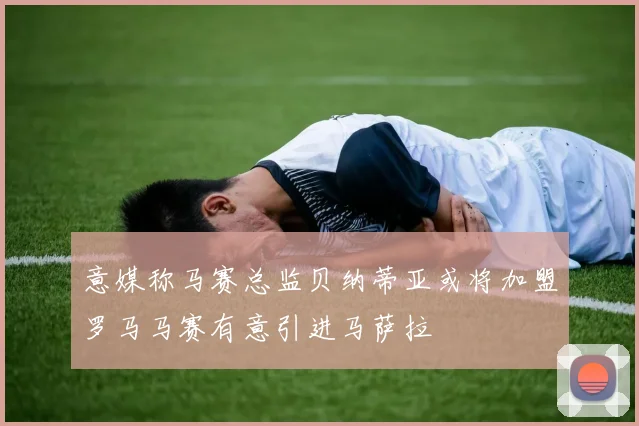 意媒称马赛总监贝纳蒂亚或将加盟罗马马赛有意引进马萨拉
