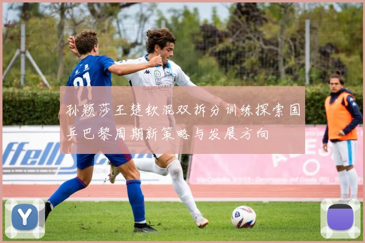 孙颖莎王楚钦混双拆分训练探索国乒巴黎周期新策略与发展方向
