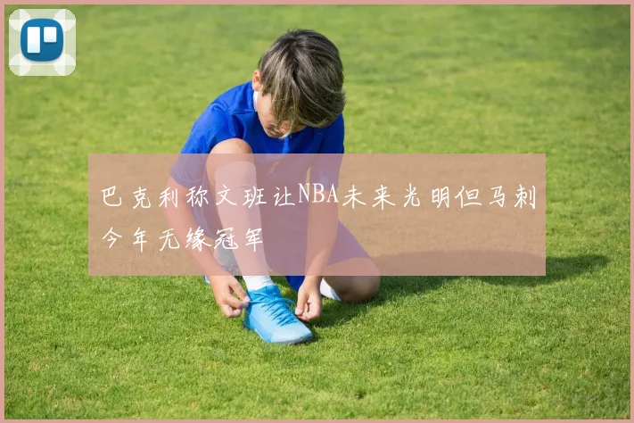 巴克利称文班让NBA未来光明但马刺今年无缘冠军