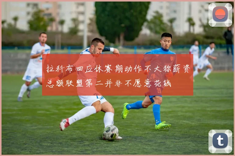 拉科布回应休赛期动作不大称薪资总额联盟第二并非不愿意花钱