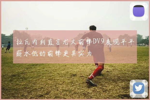 拉瓦内利直言尤文前锋DV9表现平平薪水低的前锋更具实力