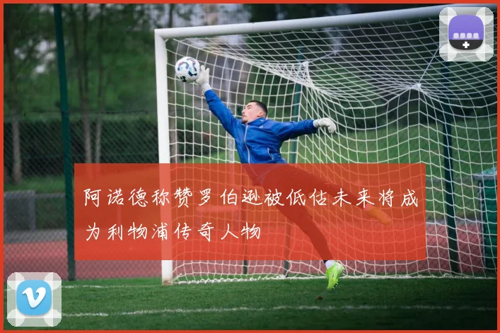 阿诺德称赞罗伯逊被低估未来将成为利物浦传奇人物