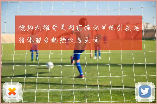 德约科维奇美网前强化训练引发老将体能分配热议与关注