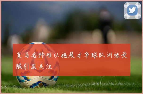皇马名帅难以施展才华球队训练受限引发关注