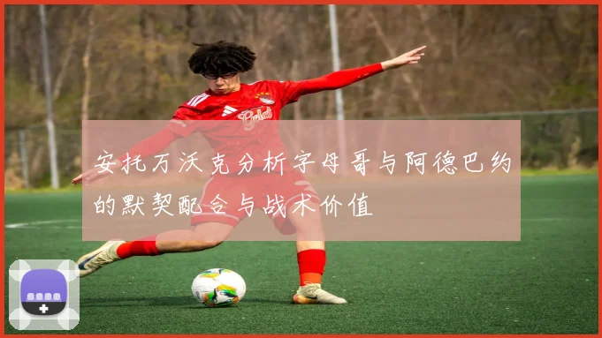 安托万沃克分析字母哥与阿德巴约的默契配合与战术价值