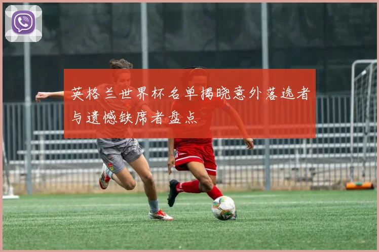 英格兰世界杯名单揭晓意外落选者与遗憾缺席者盘点