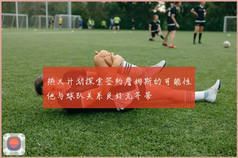 热火计划探索签约詹姆斯的可能性他与球队关系良好无芥蒂