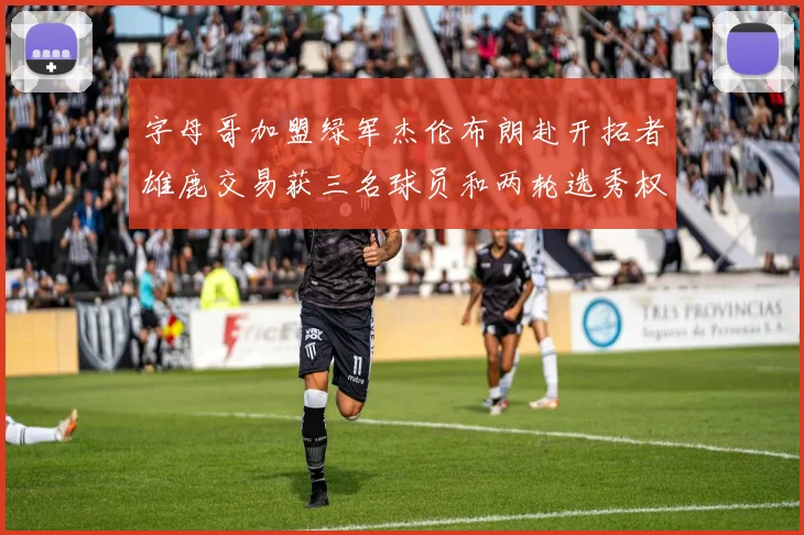 字母哥加盟绿军杰伦布朗赴开拓者雄鹿交易获三名球员和两轮选秀权