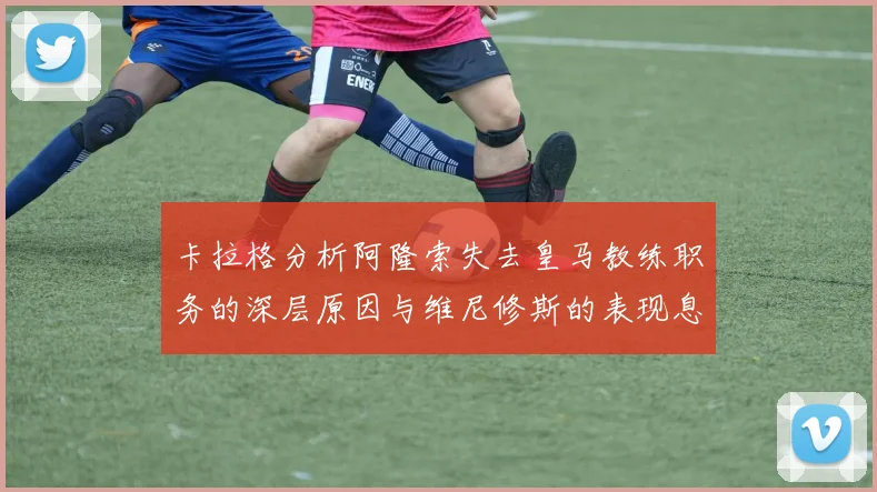 卡拉格分析阿隆索失去皇马教练职务的深层原因与维尼修斯的表现息息相关