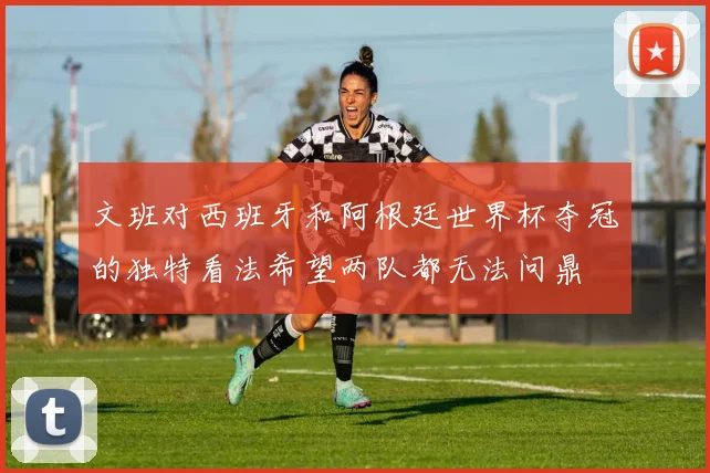 文班对西班牙和阿根廷世界杯夺冠的独特看法希望两队都无法问鼎