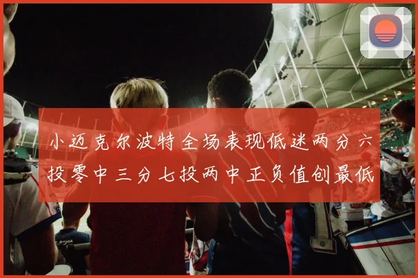 小迈克尔波特全场表现低迷两分六投零中三分七投两中正负值创最低纪录