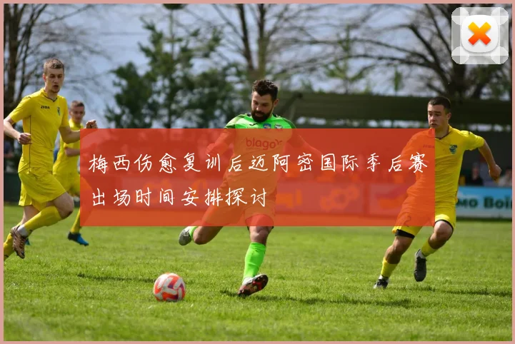 梅西伤愈复训后迈阿密国际季后赛出场时间安排探讨