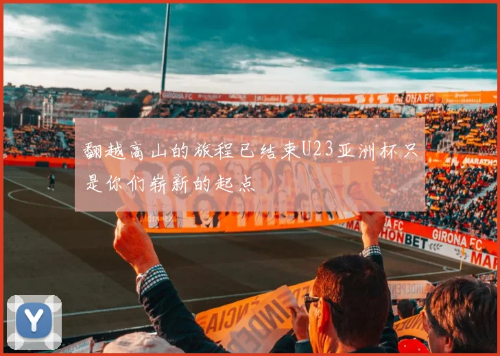 翻越高山的旅程已结束U23亚洲杯只是你们崭新的起点