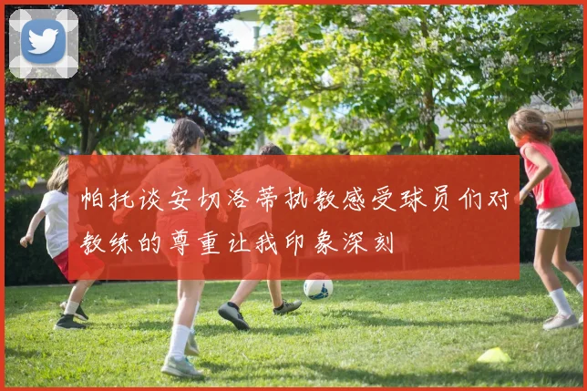 帕托谈安切洛蒂执教感受球员们对教练的尊重让我印象深刻