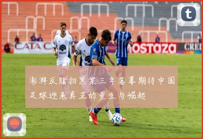 澎湃反赌扫黑案三年落幕期待中国足球迎来真正的重生与崛起