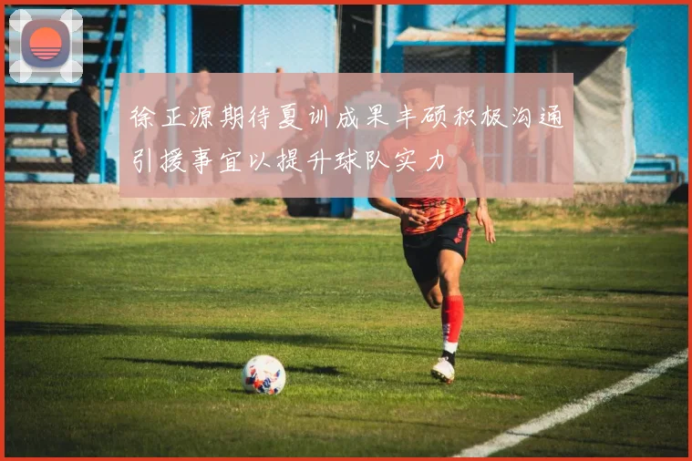 徐正源期待夏训成果丰硕积极沟通引援事宜以提升球队实力