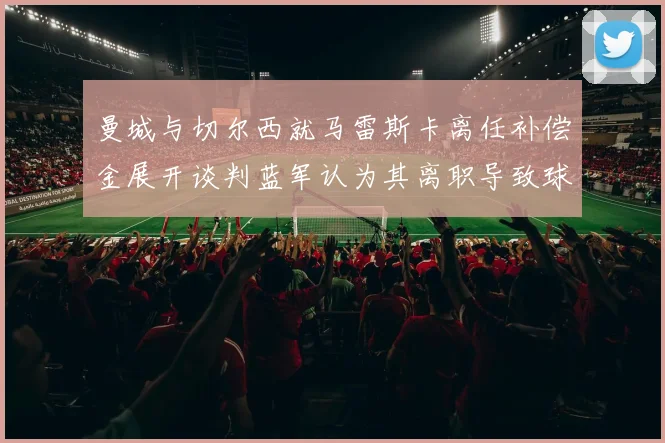 曼城与切尔西就马雷斯卡离任补偿金展开谈判蓝军认为其离职导致球队崩盘