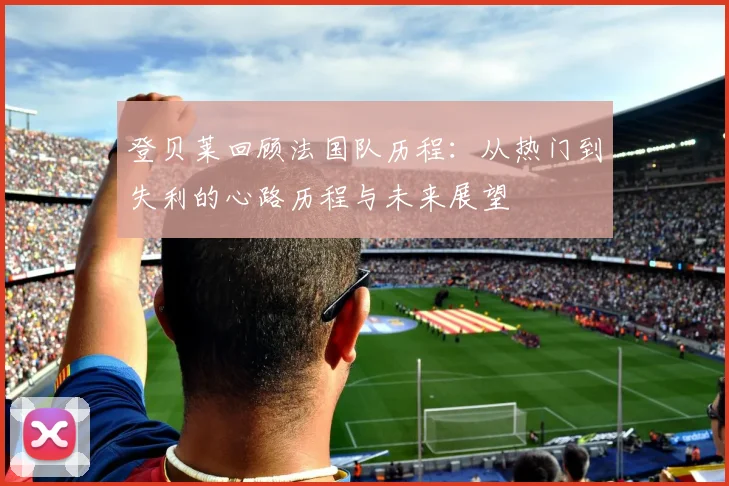登贝莱回顾法国队历程：从热门到失利的心路历程与未来展望