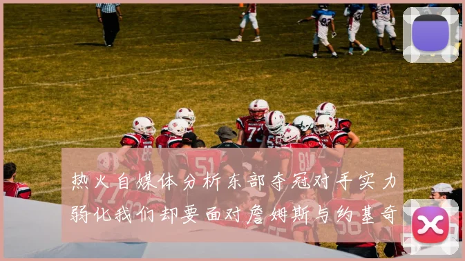 热火自媒体分析东部夺冠对手实力弱化我们却要面对詹姆斯与约基奇的挑战