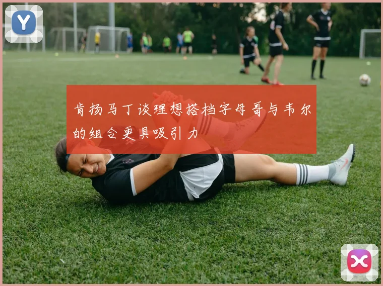 肯扬马丁谈理想搭档字母哥与韦尔的组合更具吸引力