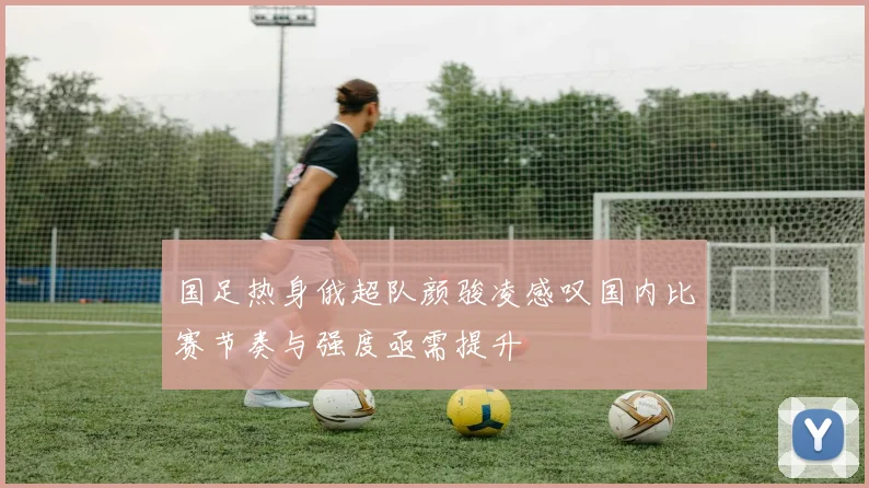 国足热身俄超队颜骏凌感叹国内比赛节奏与强度亟需提升