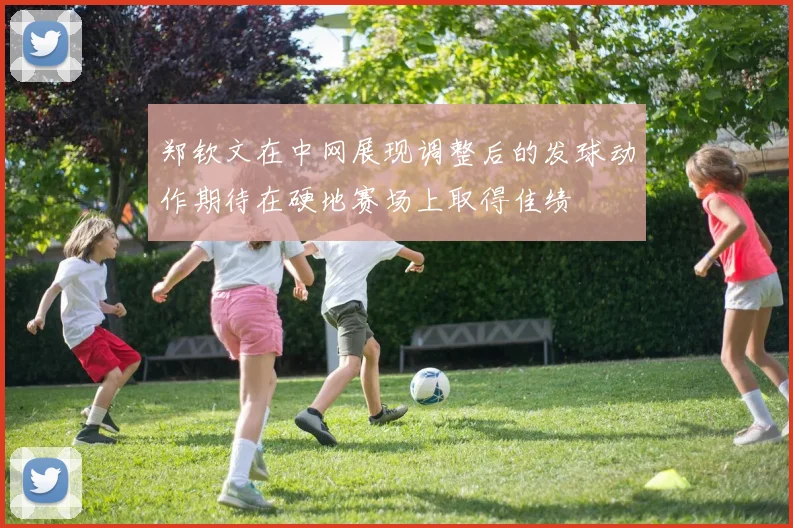 郑钦文在中网展现调整后的发球动作期待在硬地赛场上取得佳绩
