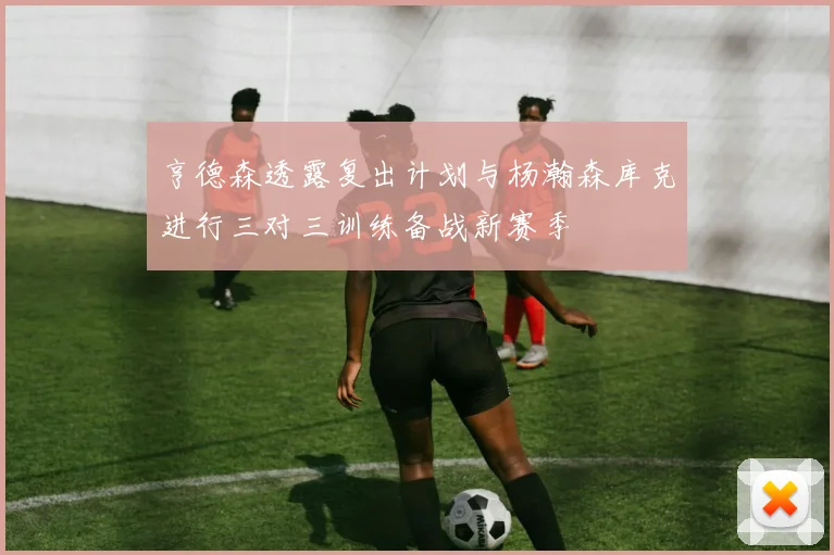 亨德森透露复出计划与杨瀚森库克进行三对三训练备战新赛季