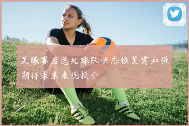吴曦赛后总结球队状态恢复需加强期待未来表现提升