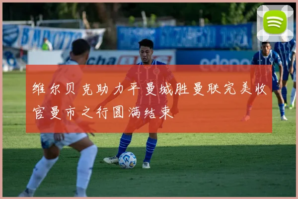 维尔贝克助力平曼城胜曼联完美收官曼市之行圆满结束