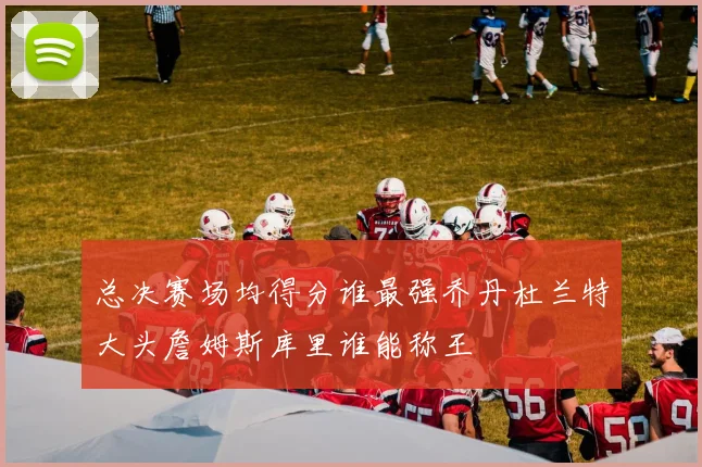 总决赛场均得分谁最强乔丹杜兰特大头詹姆斯库里谁能称王