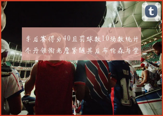季后赛得分40且罚球数10场数统计乔丹领衔老詹紧随其后布伦森与登库并肩奋战