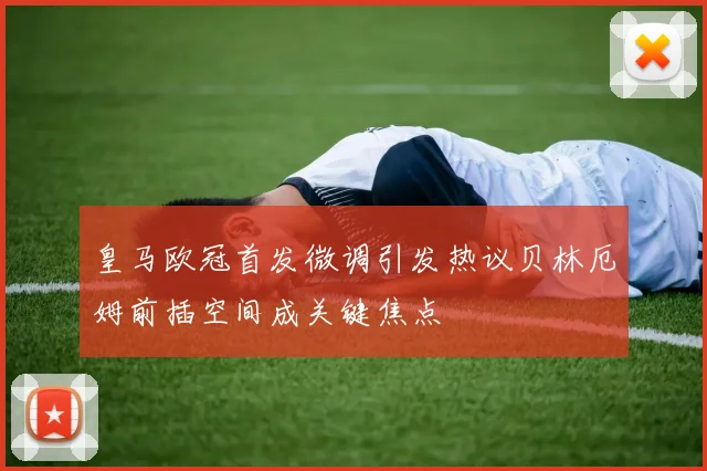皇马欧冠首发微调引发热议贝林厄姆前插空间成关键焦点