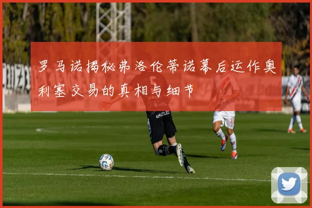 罗马诺揭秘弗洛伦蒂诺幕后运作奥利塞交易的真相与细节
