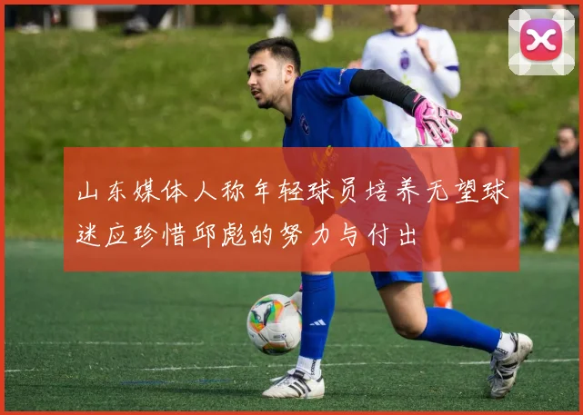 山东媒体人称年轻球员培养无望球迷应珍惜邱彪的努力与付出
